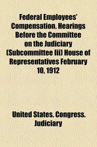 Cover of Federal Employees' Compensation. Hearings Before the Committee on the Judiciary (Subcommittee III) House of Representatives February 10, 1912