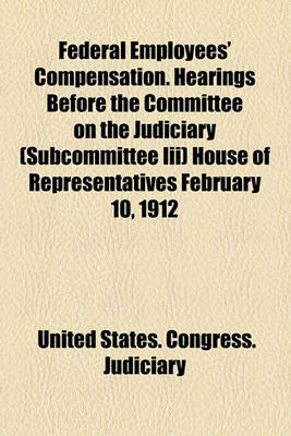 Book cover for Federal Employees' Compensation. Hearings Before the Committee on the Judiciary (Subcommittee III) House of Representatives February 10, 1912