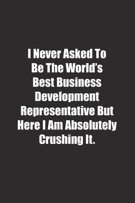 Book cover for I Never Asked To Be The World's Best Business Development Representative But Here I Am Absolutely Crushing It.