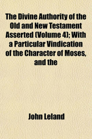 Cover of The Divine Authority of the Old and New Testament Asserted (Volume 4); With a Particular Vindication of the Character of Moses, and the