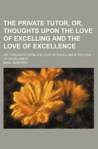 Cover of The Private Tutor, Or, Thoughts Upon the Love of Excelling and the Love of Excellence; Or, Thoughts Upon the Love of Excelling & the Love of Excellence