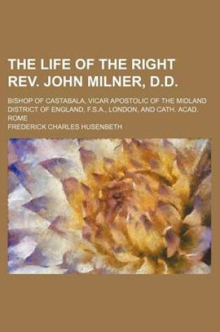 Cover of The Life of the Right REV. John Milner, D.D.; Bishop of Castabala, Vicar Apostolic of the Midland District of England, F.S.A., London, and Cath. Acad. Rome