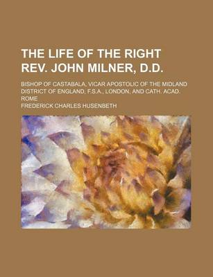 Book cover for The Life of the Right REV. John Milner, D.D.; Bishop of Castabala, Vicar Apostolic of the Midland District of England, F.S.A., London, and Cath. Acad. Rome