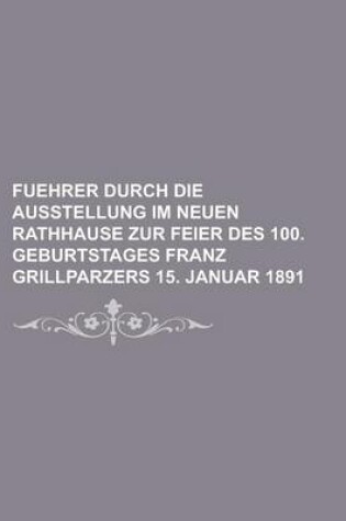 Cover of Fuehrer Durch Die Ausstellung Im Neuen Rathhause Zur Feier Des 100. Geburtstages Franz Grillparzers 15. Januar 1891