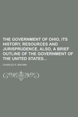 Cover of The Government of Ohio, Its History, Resources and Jurisprudence, Also, a Brief Outline of the Government of the United States