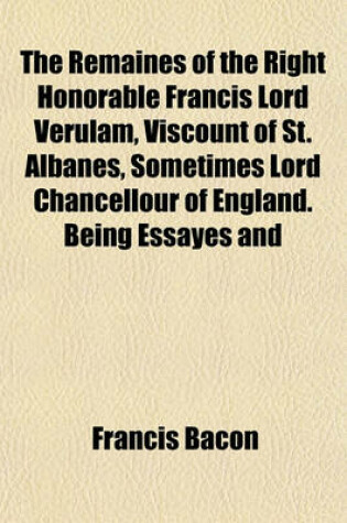 Cover of The Remaines of the Right Honorable Francis Lord Verulam, Viscount of St. Albanes, Sometimes Lord Chancellour of England. Being Essayes and