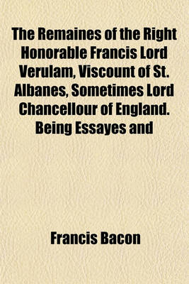 Book cover for The Remaines of the Right Honorable Francis Lord Verulam, Viscount of St. Albanes, Sometimes Lord Chancellour of England. Being Essayes and