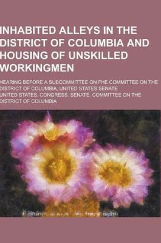 Cover of Inhabited Alleys in the District of Columbia and Housing of Unskilled Workingmen; Hearing Before a Subcommittee on Fhe Committee on the District of Co