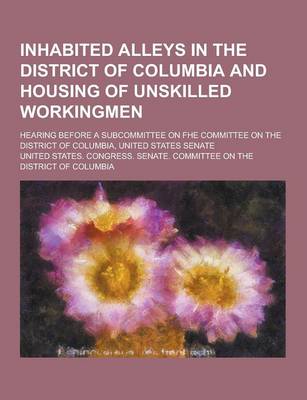 Book cover for Inhabited Alleys in the District of Columbia and Housing of Unskilled Workingmen; Hearing Before a Subcommittee on Fhe Committee on the District of Co