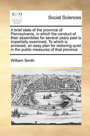 Cover of A brief state of the province of Pennsylvania, in which the conduct of their assemblies for several years past is impartially examined, To which is annexed, an easy plan for restoring quiet in the public measures of that province