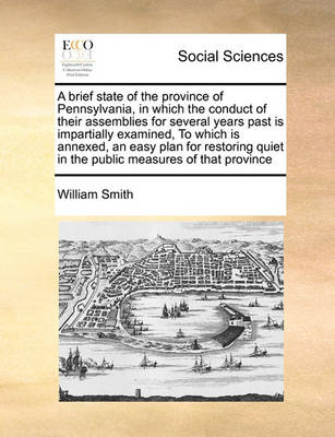 Book cover for A brief state of the province of Pennsylvania, in which the conduct of their assemblies for several years past is impartially examined, To which is annexed, an easy plan for restoring quiet in the public measures of that province