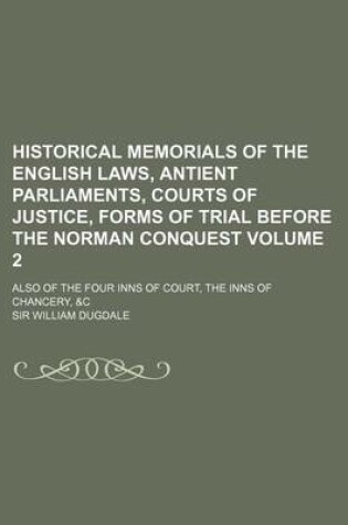 Cover of Historical Memorials of the English Laws, Antient Parliaments, Courts of Justice, Forms of Trial Before the Norman Conquest Volume 2; Also of the Four Inns of Court, the Inns of Chancery, &C