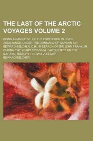 Cover of The Last of the Arctic Voyages Volume 2; Being a Narrative of the Expedition in H.M.S. Assistance, Under the Command of Captain Sir Edward Belcher, C.B., in Search of Sir John Franklin, During the Years 1852-53-54 with Notes on the Natural History in T