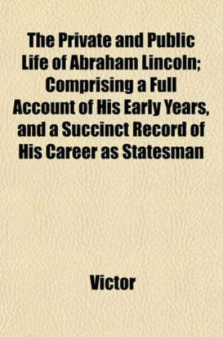 Cover of The Private and Public Life of Abraham Lincoln; Comprising a Full Account of His Early Years, and a Succinct Record of His Career as Statesman