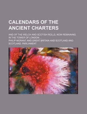 Book cover for Calendars of the Ancient Charters; And of the Welch and Scotish Rolls, Now Remaining in the Tower of London