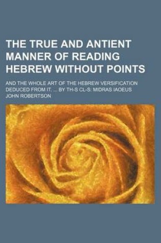 Cover of The True and Antient Manner of Reading Hebrew Without Points; And the Whole Art of the Hebrew Versification Deduced from It. by Th-S CL-S Midras Iaoeus