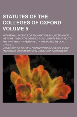 Cover of Statutes of the Colleges of Oxford Volume 5; With Royal Patents of Foundation, Injunctions of Visitors, and Catalogues of Documents Relating to the University, Preserved in the Public Record Office