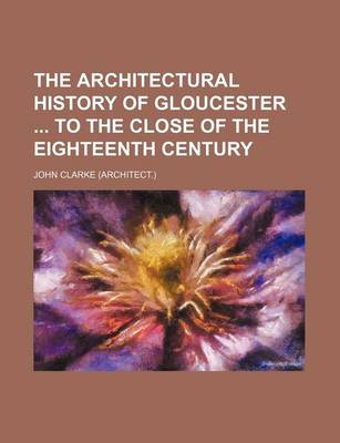 Book cover for The Architectural History of Gloucester to the Close of the Eighteenth Century