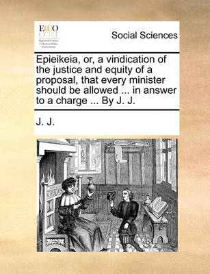 Book cover for Epieikeia, Or, a Vindication of the Justice and Equity of a Proposal, That Every Minister Should Be Allowed ... in Answer to a Charge ... by J. J.