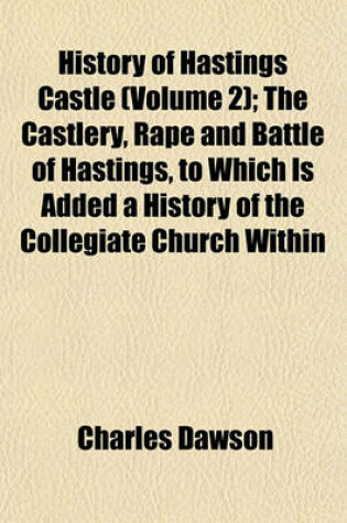 Cover of History of Hastings Castle (Volume 2); The Castlery, Rape and Battle of Hastings, to Which Is Added a History of the Collegiate Church Within