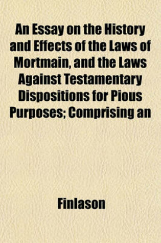 Cover of An Essay on the History and Effects of the Laws of Mortmain, and the Laws Against Testamentary Dispositions for Pious Purposes; Comprising an