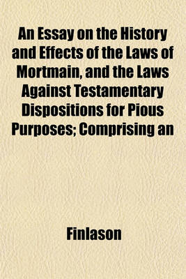 Book cover for An Essay on the History and Effects of the Laws of Mortmain, and the Laws Against Testamentary Dispositions for Pious Purposes; Comprising an