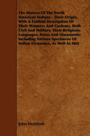 Cover of The History Of The North American Indians - Their Origin, With A Faithful Description Of Their Manners And Customs, Both Civil And Military, Their Religions, Languages, Dress And Ornaments; Including Various Specimens Of Indian Elequence, As Well As Hist