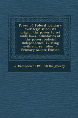 Cover of Power of Federal Judiciary Over Legislation; Its Origin, the Power to Set Aside Laws, Boundaries of the Power, Judicial Independence, Existing Evils and Remedies - Primary Source Edition