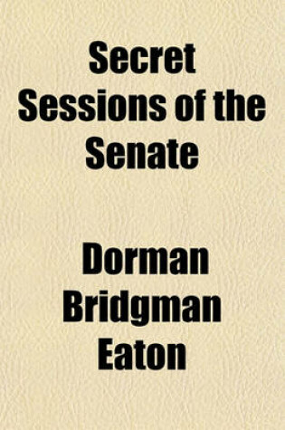 Cover of Secret Sessions of the Senate; Their Origin, Their Motive, Their Object, Their Effect