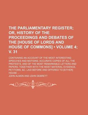 Book cover for The Parliamentary Register (Volume 4; V. 31); Or, History of the Proceedings and Debates of the [House of Lords and House of Commons]. Containing an Account of the Most Interesting Speeches and Motions Accurate Copies of All the Protests, and of the Most