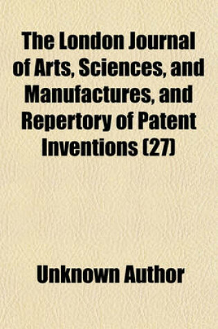 Cover of The London Journal of Arts, Sciences, and Manufactures, and Repertory of Patent Inventions (Volume 27)