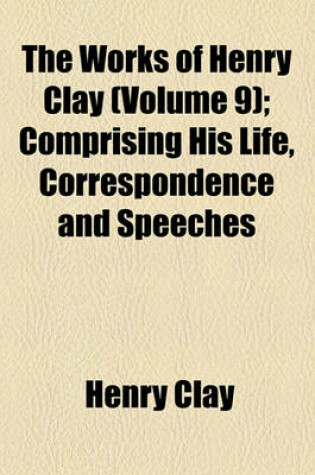 Cover of The Works of Henry Clay Volume 9; Comprising His Life, Correspondence and Speeches