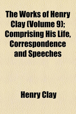 Book cover for The Works of Henry Clay Volume 9; Comprising His Life, Correspondence and Speeches