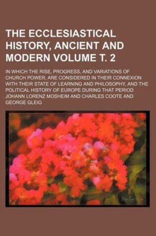 Cover of The Ecclesiastical History, Ancient and Modern Volume . 2; In Which the Rise, Progress, and Variations of Church Power, Are Considered in Their Connexion with Their State of Learning and Philosophy, and the Political History of Europe During That Period