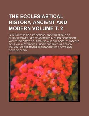 Book cover for The Ecclesiastical History, Ancient and Modern Volume . 2; In Which the Rise, Progress, and Variations of Church Power, Are Considered in Their Connexion with Their State of Learning and Philosophy, and the Political History of Europe During That Period