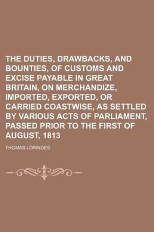 Cover of The Duties, Drawbacks, and Bounties, of Customs and Excise Payable in Great Britain, on Merchandize, Imported, Exported, or Carried Coastwise, as Settled by Various Acts of Parliament, Passed Prior to the First of August, 1813