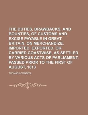 Book cover for The Duties, Drawbacks, and Bounties, of Customs and Excise Payable in Great Britain, on Merchandize, Imported, Exported, or Carried Coastwise, as Settled by Various Acts of Parliament, Passed Prior to the First of August, 1813