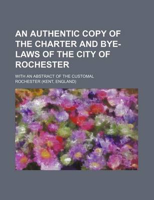 Book cover for An Authentic Copy of the Charter and Bye-Laws of the City of Rochester; With an Abstract of the Customal