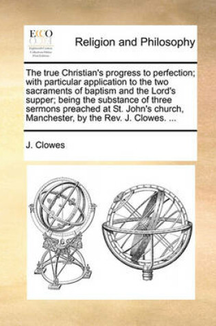 Cover of The True Christian's Progress to Perfection; With Particular Application to the Two Sacraments of Baptism and the Lord's Supper; Being the Substance of Three Sermons Preached at St. John's Church, Manchester, by the Rev. J. Clowes. ...