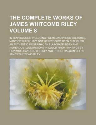 Book cover for The Complete Works of James Whitcomb Riley Volume 8; In Ten Volumes, Including Poems and Prose Sketches, Many of Which Have Not Heretofore Been Published; An Authentic Biography, an Elaborate Index and Numerous Illustrations in Color from Paintings by Howard C