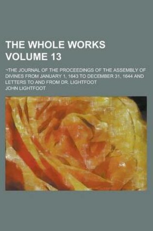 Cover of The Whole Works; -The Journal of the Proceedings of the Assembly of Divines from January 1, 1643 to December 31, 1644 and Letters to and from Dr. Lightfoot Volume 13