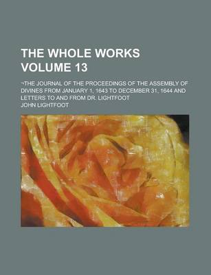 Book cover for The Whole Works; -The Journal of the Proceedings of the Assembly of Divines from January 1, 1643 to December 31, 1644 and Letters to and from Dr. Lightfoot Volume 13