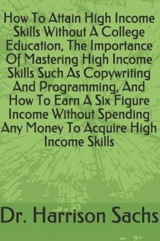 Cover of How To Attain High Income Skills Without A College Education, The Importance Of Mastering High Income Skills Such As Copywriting And Programming, And How To Earn A Six Figure Income Without Spending Any Money To Acquire High Income Skills