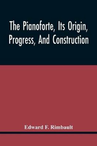 Cover of The Pianoforte, Its Origin, Progress, And Construction; With Some Account Of Instruments Of The Same Class Which Preceded It; Viz. The Clavichord, The Virginal, The Spinet, The Harpsichord, Etc.; To Which Is Added A Selection Of Interesting Specimens Of Music