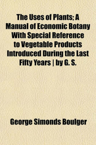 Cover of The Uses of Plants; A Manual of Economic Botany with Special Reference to Vegetable Products Introduced During the Last Fifty Years - By G. S.