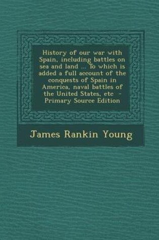 Cover of History of Our War with Spain, Including Battles on Sea and Land ... to Which Is Added a Full Account of the Conquests of Spain in America, Naval Batt