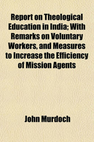 Cover of Report on Theological Education in India; With Remarks on Voluntary Workers, and Measures to Increase the Efficiency of Mission Agents