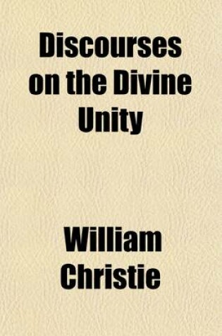 Cover of Discourses on the Divine Unity; Or, a Scriptural Proof and Demonstration of the One Supreme Deity, of the God and Father of All and of the Subordinate Character and Inferior Nature of Our Lord Jesus Christ with a Confutation of the Doctrine of a Co-Equal a