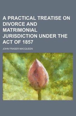 Cover of A Practical Treatise on Divorce and Matrimonial Jurisdiction Under the Act of 1857