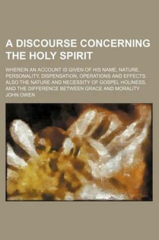 Cover of A Discourse Concerning the Holy Spirit; Wherein an Account Is Given of His Name, Nature, Personality, Dispensation, Operations and Effects. Also the